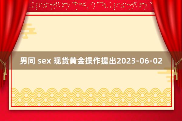 男同 sex 现货黄金操作提出2023-06-02