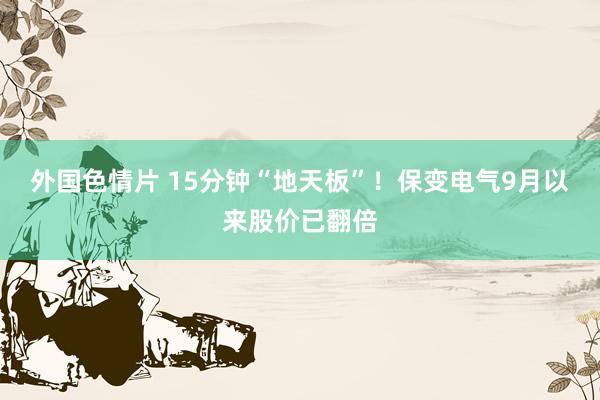 外国色情片 15分钟“地天板”！保变电气9月以来股价已翻倍