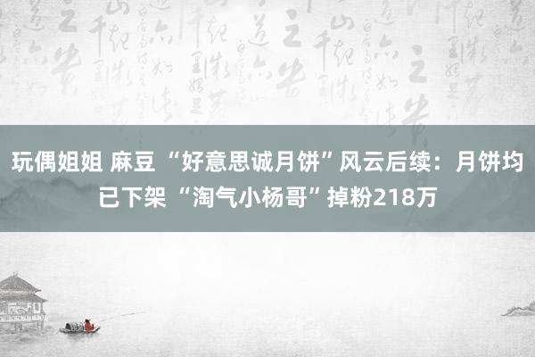 玩偶姐姐 麻豆 “好意思诚月饼”风云后续：月饼均已下架 “淘气小杨哥”掉粉218万