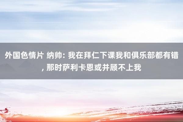 外国色情片 纳帅: 我在拜仁下课我和俱乐部都有错， 那时萨利卡恩或并顾不上我