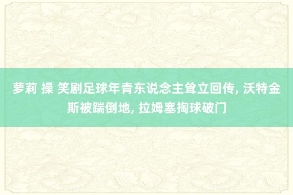 萝莉 操 笑剧足球年青东说念主耸立回传， 沃特金斯被踹倒地， 拉姆塞掏球破门