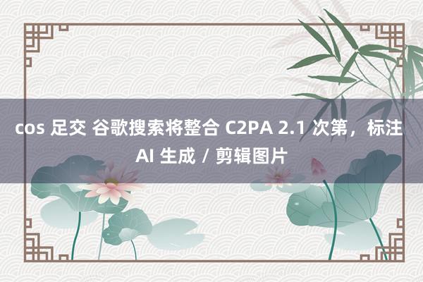 cos 足交 谷歌搜索将整合 C2PA 2.1 次第，标注 AI 生成 / 剪辑图片