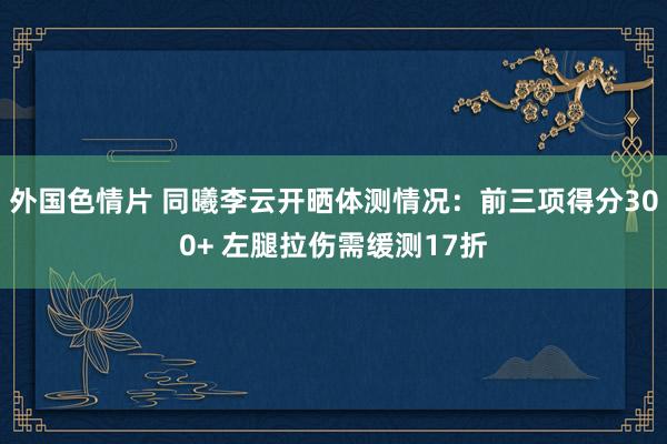 外国色情片 同曦李云开晒体测情况：前三项得分300+ 左腿拉伤需缓测17折