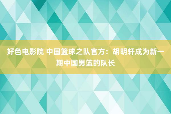 好色电影院 中国篮球之队官方：胡明轩成为新一期中国男篮的队长