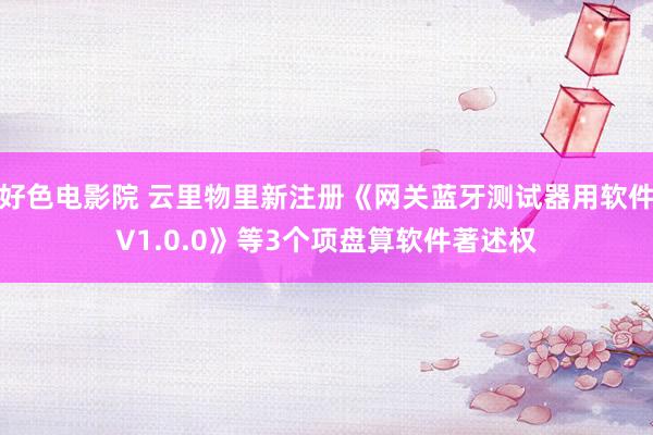 好色电影院 云里物里新注册《网关蓝牙测试器用软件V1.0.0》等3个项盘算软件著述权