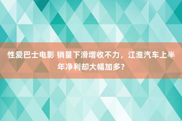 性爱巴士电影 销量下滑增收不力，江淮汽车上半年净利却大幅加多？