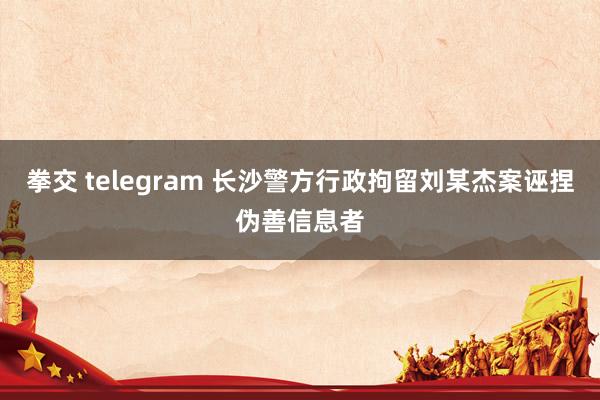 拳交 telegram 长沙警方行政拘留刘某杰案诬捏伪善信息者