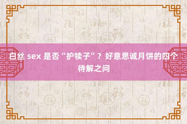 白丝 sex 是否“护犊子”？好意思诚月饼的四个待解之问