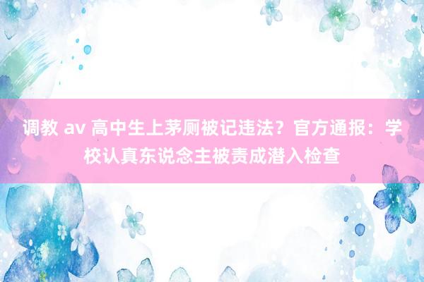 调教 av 高中生上茅厕被记违法？官方通报：学校认真东说念主被责成潜入检查