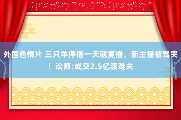 外国色情片 三只羊停播一天就复播，新主播被骂哭！讼师:或交2.5亿渡难关