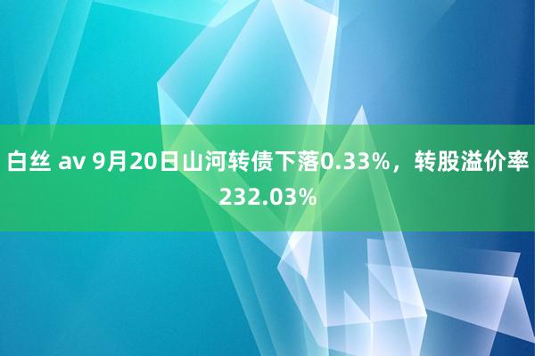 白丝 av 9月20日山河转债下落0.33%，转股溢价率232.03%