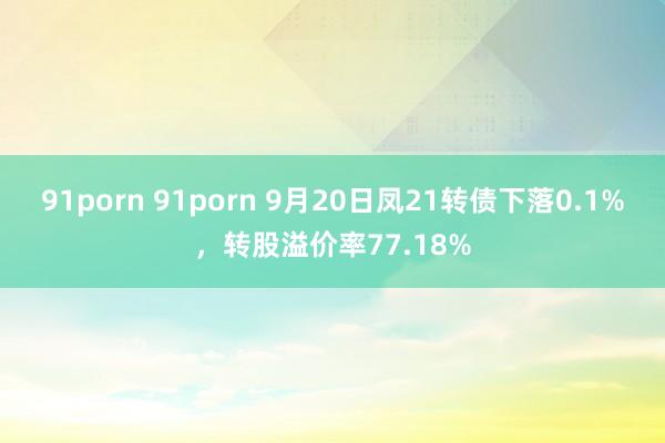 91porn 91porn 9月20日凤21转债下落0.1%，转股溢价率77.18%