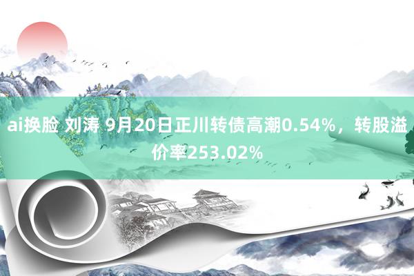 ai换脸 刘涛 9月20日正川转债高潮0.54%，转股溢价率253.02%