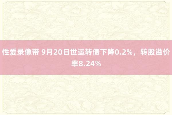 性爱录像带 9月20日世运转债下降0.2%，转股溢价率8.24%