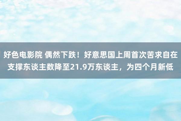 好色电影院 偶然下跌！好意思国上周首次苦求自在支撑东谈主数降至21.9万东谈主，为四个月新低