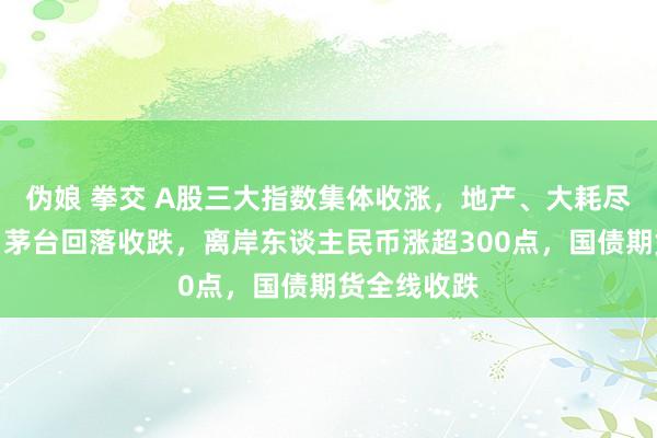 伪娘 拳交 A股三大指数集体收涨，地产、大耗尽板块强势，茅台回落收跌，离岸东谈主民币涨超300点，国债期货全线收跌