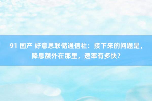 91 国产 好意思联储通信社：接下来的问题是，降息额外在那里，速率有多快？