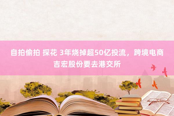 自拍偷拍 探花 3年烧掉超50亿投流，跨境电商吉宏股份要去港交所