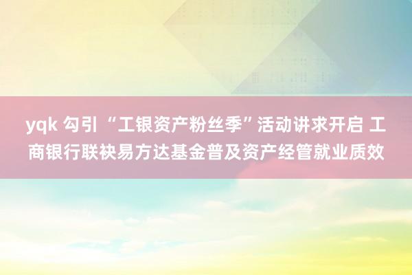 yqk 勾引 “工银资产粉丝季”活动讲求开启 工商银行联袂易方达基金普及资产经管就业质效