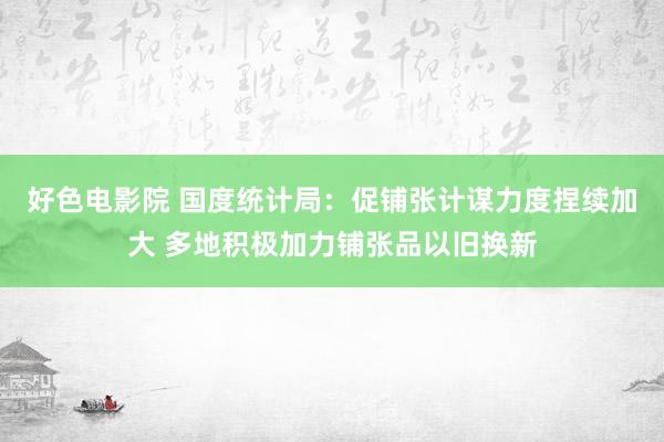 好色电影院 国度统计局：促铺张计谋力度捏续加大 多地积极加力铺张品以旧换新