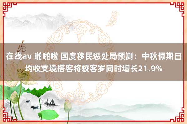 在线av 啪啪啦 国度移民惩处局预测：中秋假期日均收支境搭客将较客岁同时增长21.9%