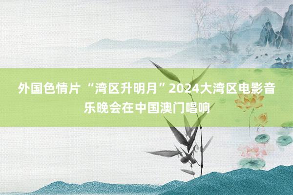 外国色情片 “湾区升明月”2024大湾区电影音乐晚会在中国澳门唱响