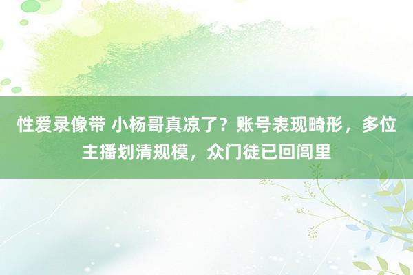 性爱录像带 小杨哥真凉了？账号表现畸形，多位主播划清规模，众门徒已回闾里