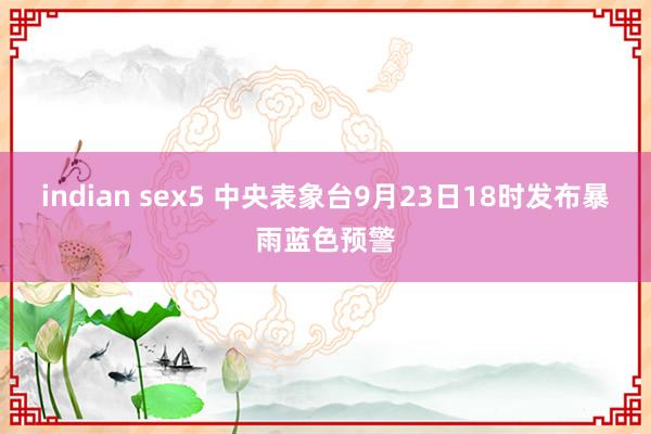 indian sex5 中央表象台9月23日18时发布暴雨蓝色预警