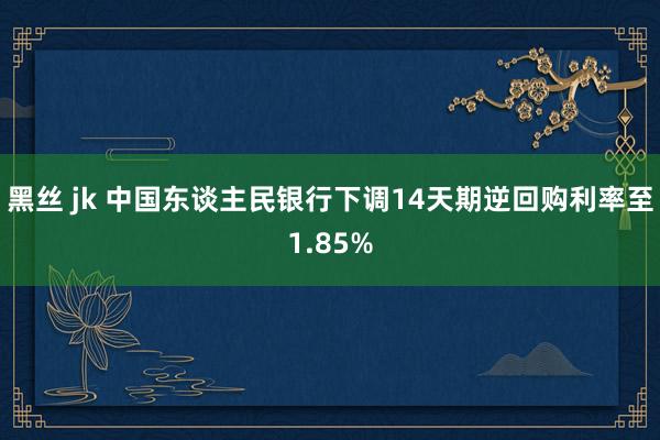 黑丝 jk 中国东谈主民银行下调14天期逆回购利率至1.85%