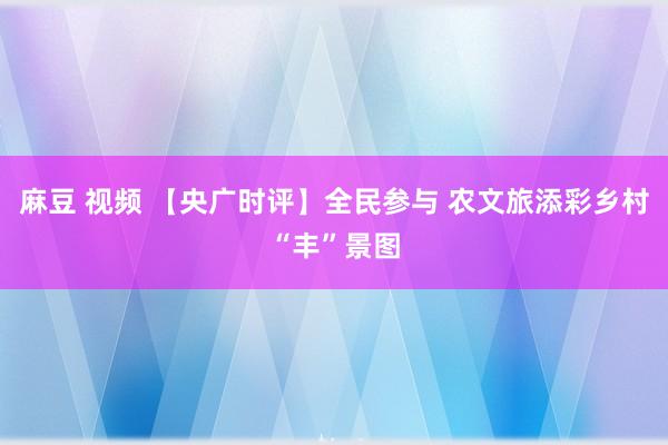 麻豆 视频 【央广时评】全民参与 农文旅添彩乡村“丰”景图