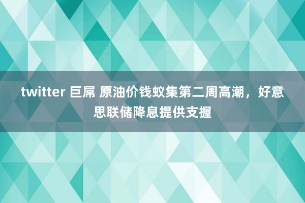 twitter 巨屌 原油价钱蚁集第二周高潮，好意思联储降息提供支握