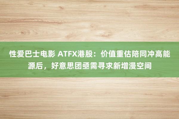 性爱巴士电影 ATFX港股：价值重估陪同冲高能源后，好意思团亟需寻求新增漫空间