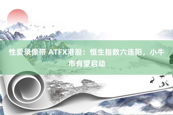 性爱录像带 ATFX港股：恒生指数六连阳，小牛市有望启动