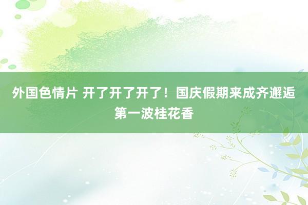 外国色情片 开了开了开了！国庆假期来成齐邂逅第一波桂花香