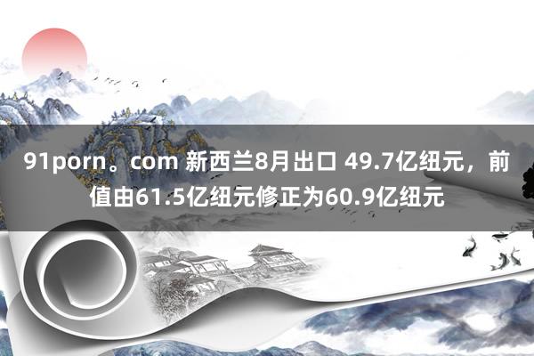 91porn。com 新西兰8月出口 49.7亿纽元，前值由61.5亿纽元修正为60.9亿纽元