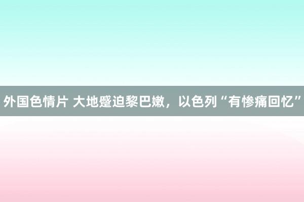 外国色情片 大地蹙迫黎巴嫩，以色列“有惨痛回忆”