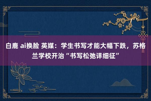 白鹿 ai换脸 英媒：学生书写才能大幅下跌，苏格兰学校开治“书写松弛详细征”