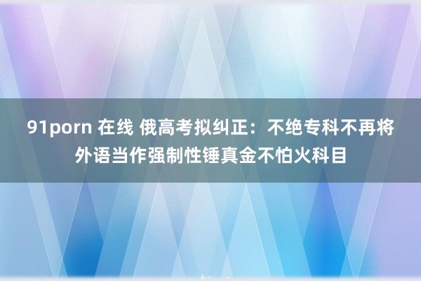 91porn 在线 俄高考拟纠正：不绝专科不再将外语当作强制性锤真金不怕火科目