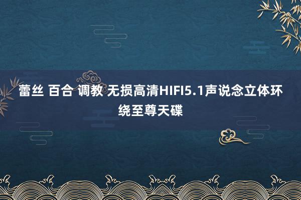 蕾丝 百合 调教 无损高清HIFI5.1声说念立体环绕至尊天碟