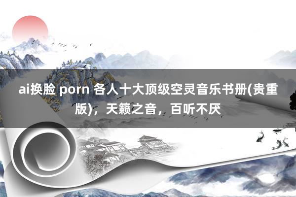 ai换脸 porn 各人十大顶级空灵音乐书册(贵重版)，天籁之音，百听不厌