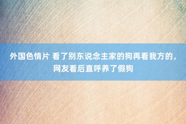 外国色情片 看了别东说念主家的狗再看我方的，网友看后直呼养了假狗