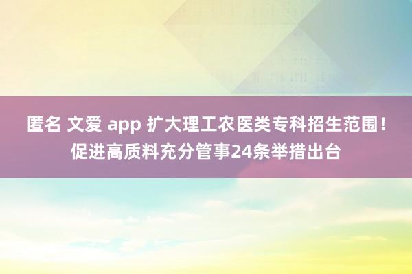 匿名 文爱 app 扩大理工农医类专科招生范围！促进高质料充分管事24条举措出台