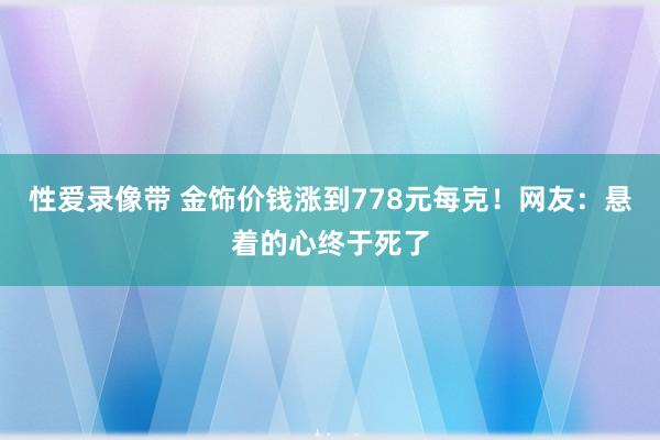 性爱录像带 金饰价钱涨到778元每克！网友：悬着的心终于死了