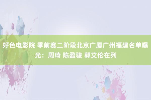 好色电影院 季前赛二阶段北京广厦广州福建名单曝光：周琦 陈盈骏 郭艾伦在列