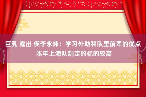 巨乳 露出 偰李永炜：学习外助和队里前辈的优点 本年上海队制定的标的较高