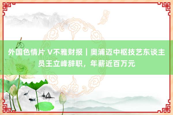 外国色情片 V不雅财报｜奥浦迈中枢技艺东谈主员王立峰辞职，年薪近百万元