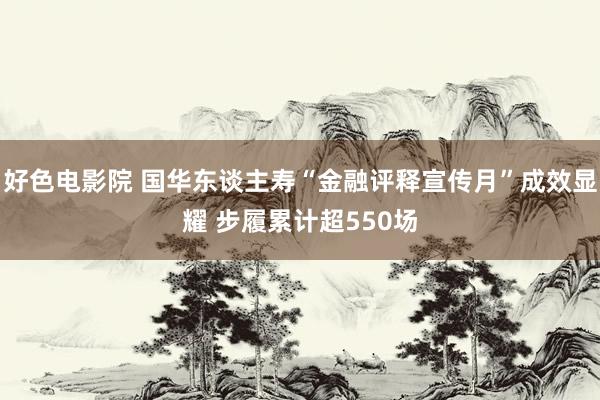 好色电影院 国华东谈主寿“金融评释宣传月”成效显耀 步履累计超550场