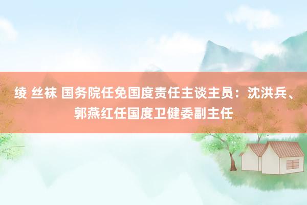 绫 丝袜 国务院任免国度责任主谈主员：沈洪兵、郭燕红任国度卫健委副主任