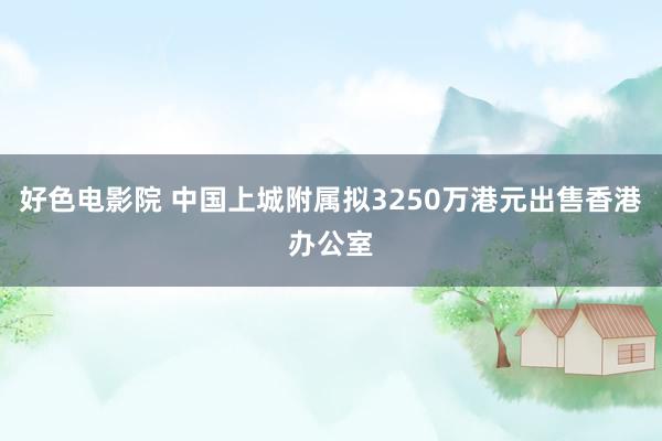 好色电影院 中国上城附属拟3250万港元出售香港办公室