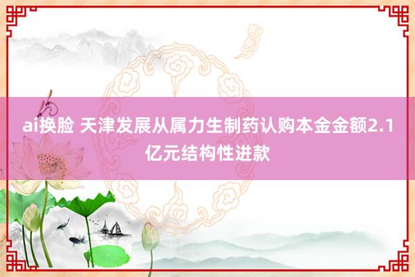 ai换脸 天津发展从属力生制药认购本金金额2.1亿元结构性进款